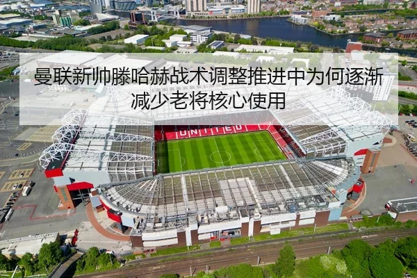 曼联新帅滕哈赫战术调整推进中为何逐渐减少老将核心使用