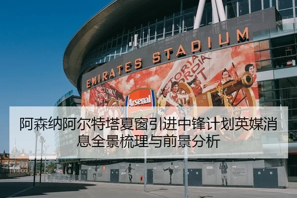 阿森纳阿尔特塔夏窗引进中锋计划英媒消息全景梳理与前景分析