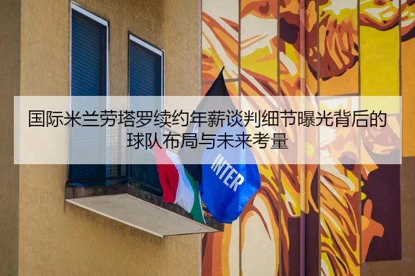 国际米兰劳塔罗续约年薪谈判细节曝光背后的球队布局与未来考量（kaiyun）