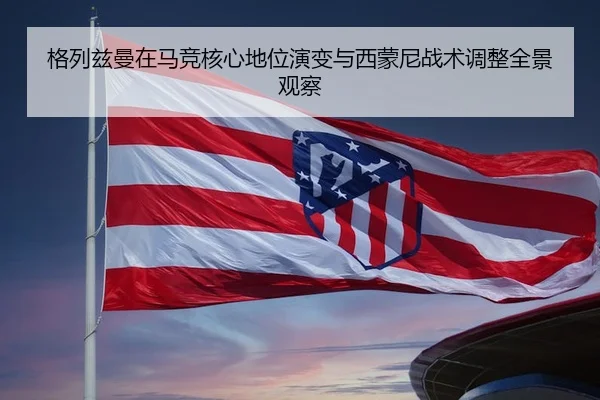 格列兹曼在马竞核心地位演变与西蒙尼战术调整全景观察（kaiyun）