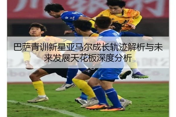 巴萨青训新星亚马尔成长轨迹解析与未来发展天花板深度分析（kaiyun）