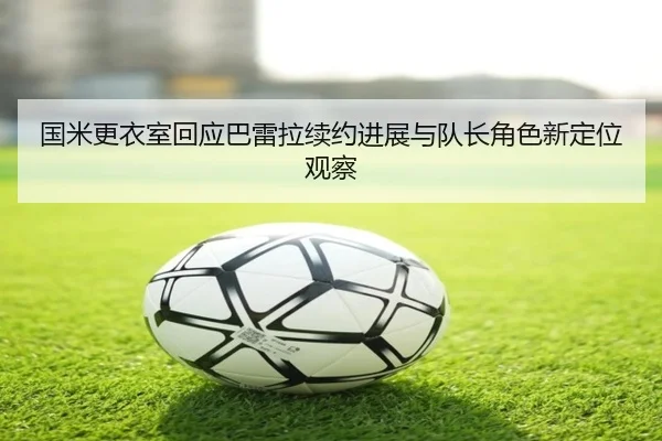 国米更衣室回应巴雷拉续约进展与队长角色新定位观察（kaiyun）