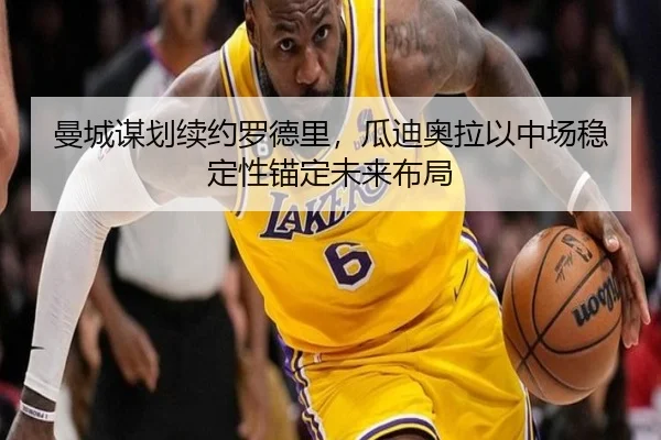 曼城谋划续约罗德里，瓜迪奥拉以中场稳定性锚定未来布局（kaiyun）