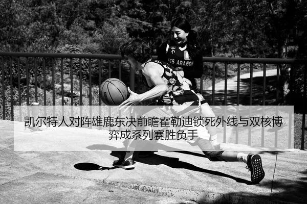 凯尔特人对阵雄鹿东决前瞻霍勒迪锁死外线与双核博弈成系列赛胜负手（kaiyun）